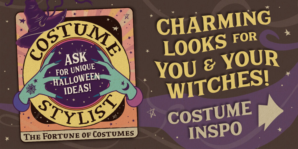 Charming Looks for You & Your Witches! [Tarot card with witch hands and crystal ball illustrated saying:] Costume Stylist: Ask for unique Halloween ideas! The Fortune of Costumes. C ostume Inspo >