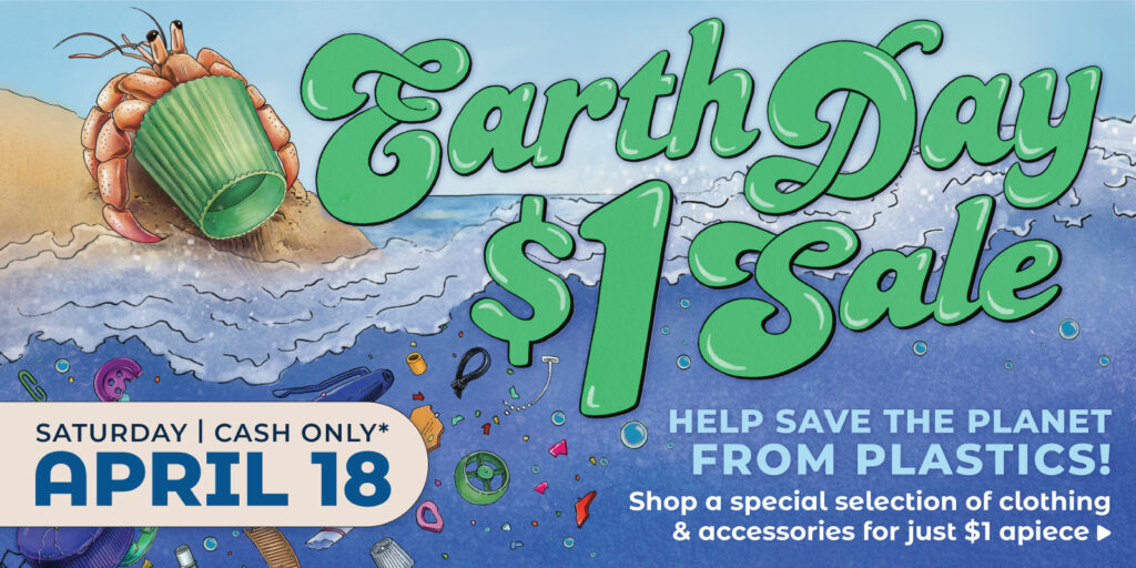 EARTH DAY $1 SALE Sat, 4/18, Cash Only Help save the planet from plastics! Shop a special selection for just $1 apiece> 